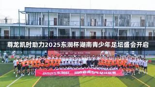 尊龙凯时助力2025东润杯湖南青少年足坛盛会开启