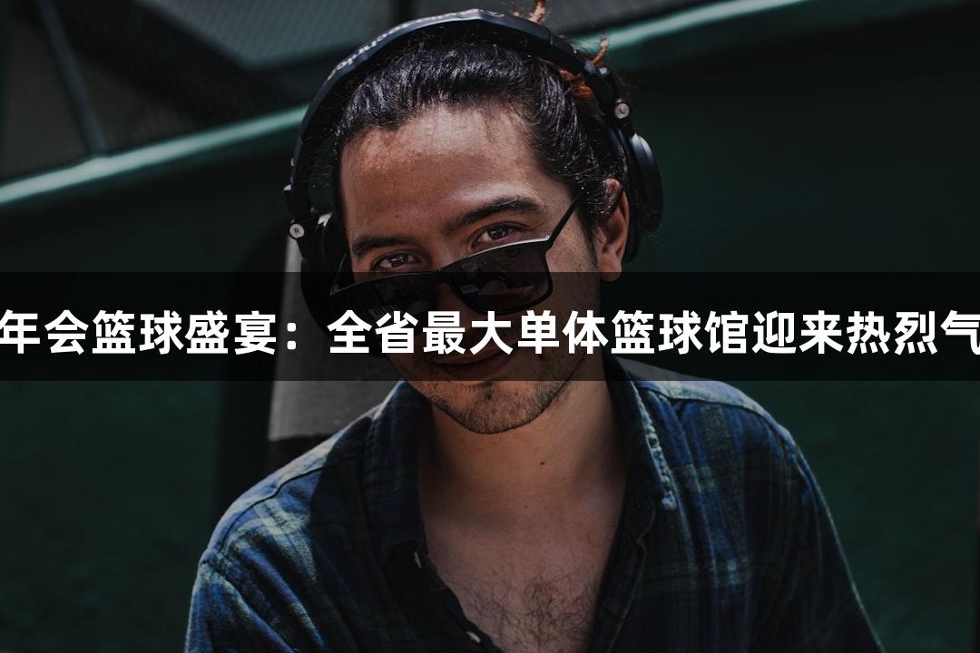 金年会篮球盛宴：全省最大单体篮球馆迎来热烈气氛