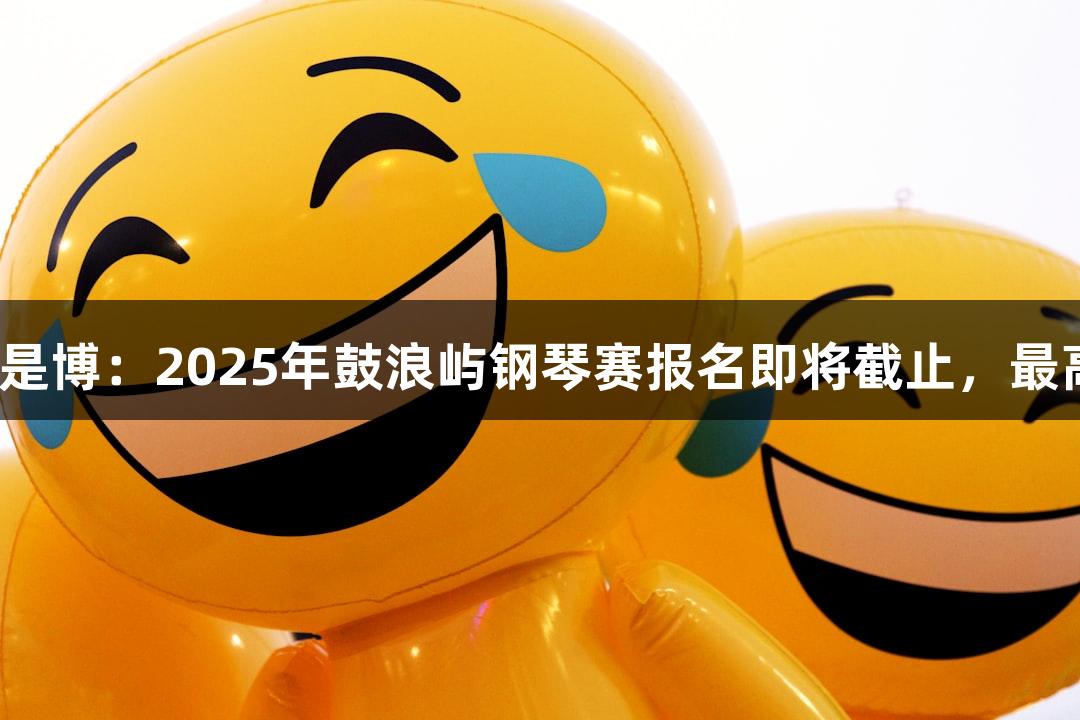 尊龙凯时*人生就是博：2025年鼓浪屿钢琴赛报名即将截止，最高可赢6万元奖金！