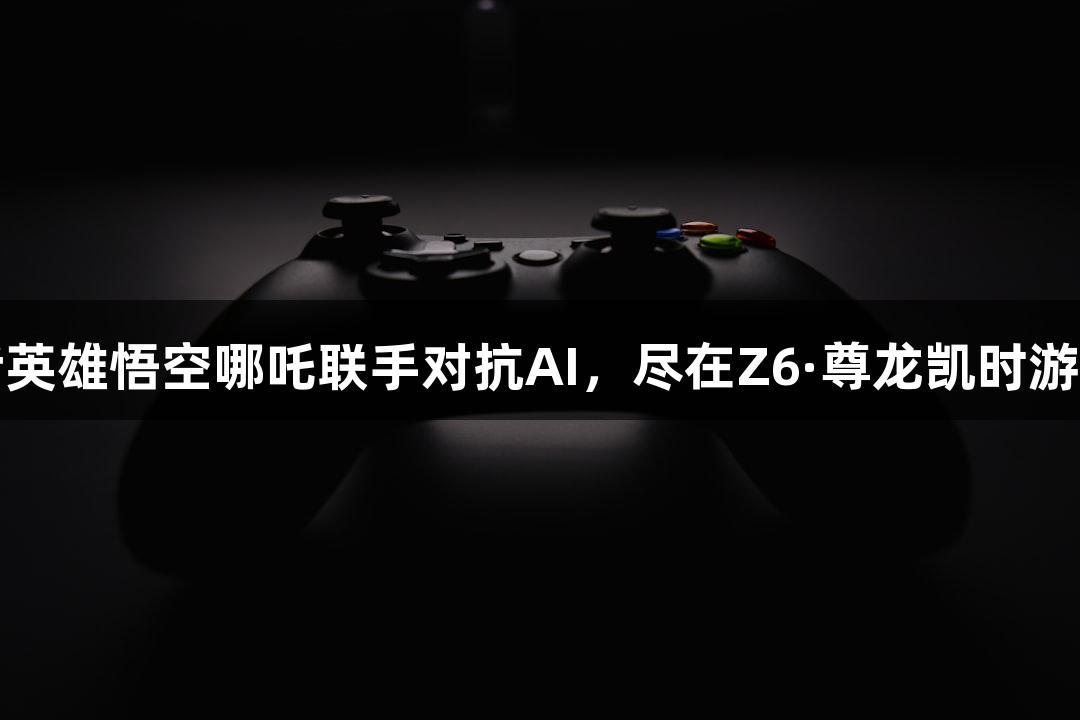 神话英雄悟空哪吒联手对抗AI，尽在Z6·尊龙凯时游戏中