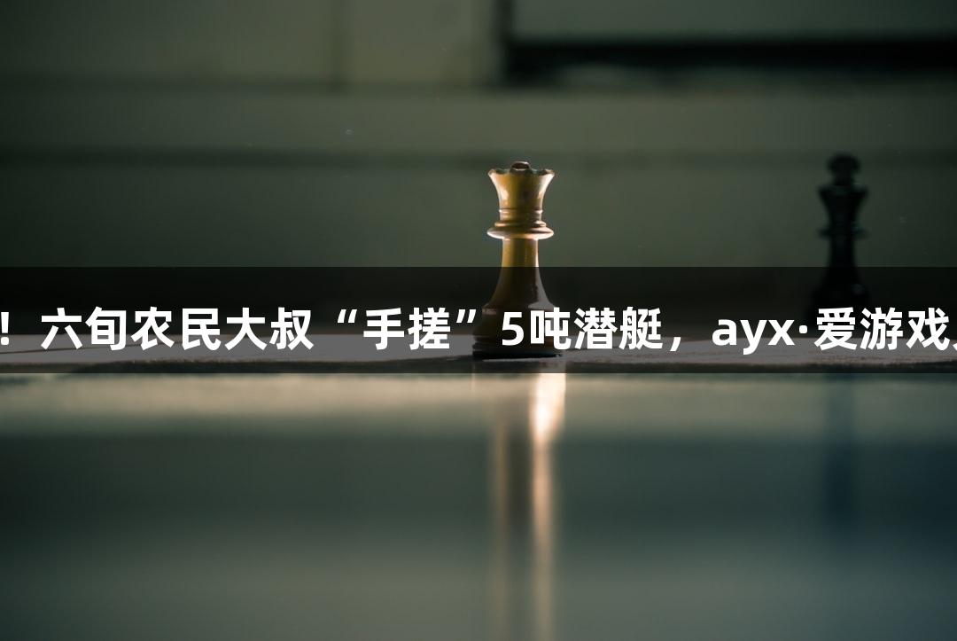 试航成功！六旬农民大叔“手搓”5吨潜艇，ayx·爱游戏见证奇迹！