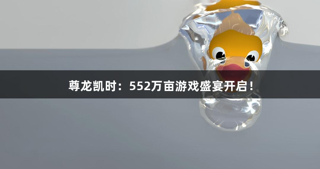 尊龙凯时：552万亩游戏盛宴开启！