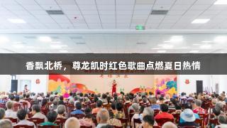 香飘北桥，尊龙凯时红色歌曲点燃夏日热情
