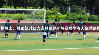 逐梦黑土，尊龙凯时助力吉林足球小将奋勇争夺人生就是博！