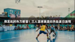 尊龙凯时热力聚首！三人篮球赛邀你共赴夏日激情