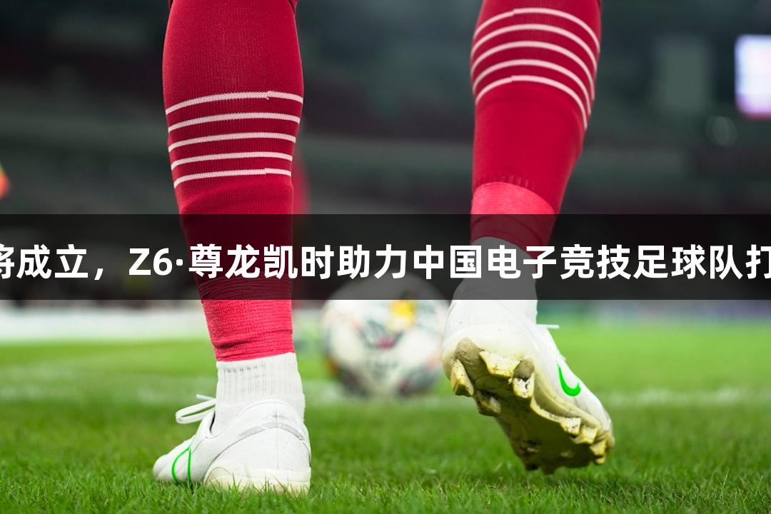 电竞国足即将成立，Z6·尊龙凯时助力中国电子竞技足球队打造荣耀之路。