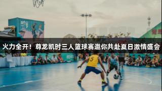 火力全开！尊龙凯时三人篮球赛邀你共赴夏日激情盛会