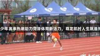 青少年赛事热潮助力菏泽体育新活力，尊龙凯时人生就是博。