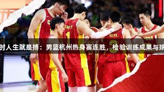 尊龙凯时人生就是搏：男篮杭州热身赛连胜，检验训练成果与球员表现