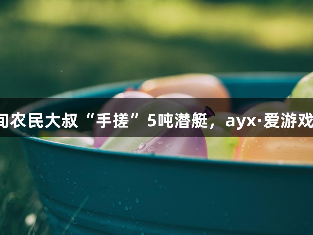试航成功！六旬农民大叔“手搓”5吨潜艇，ayx·爱游戏引领创意之潮！