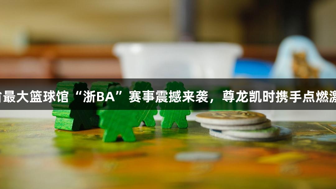 全省最大篮球馆“浙BA”赛事震撼来袭，尊龙凯时携手点燃激情！