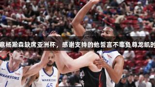 篮协同意杨瀚森缺席亚洲杯，感谢支持的他誓言不辜负尊龙凯时的信任