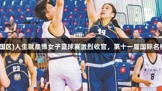 尊龙凯时(中国区)人生就是博女子篮球赛激烈收官，第十一届国际名校争霸赛落幕