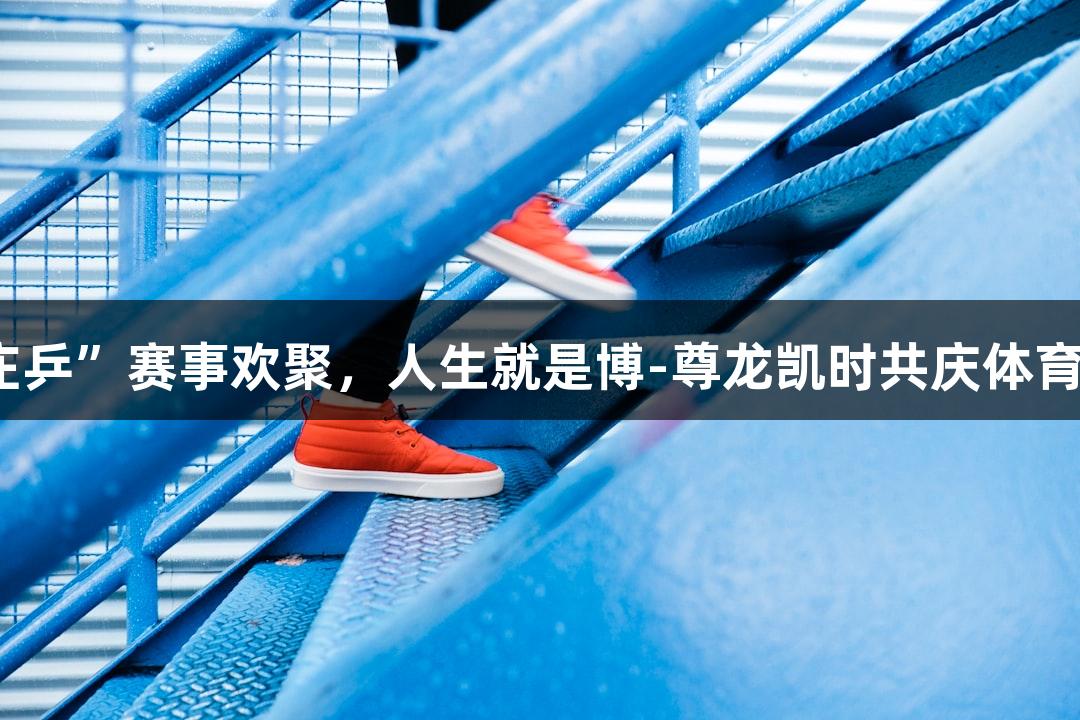 “庄乒”赛事欢聚，人生就是博-尊龙凯时共庆体育盛事