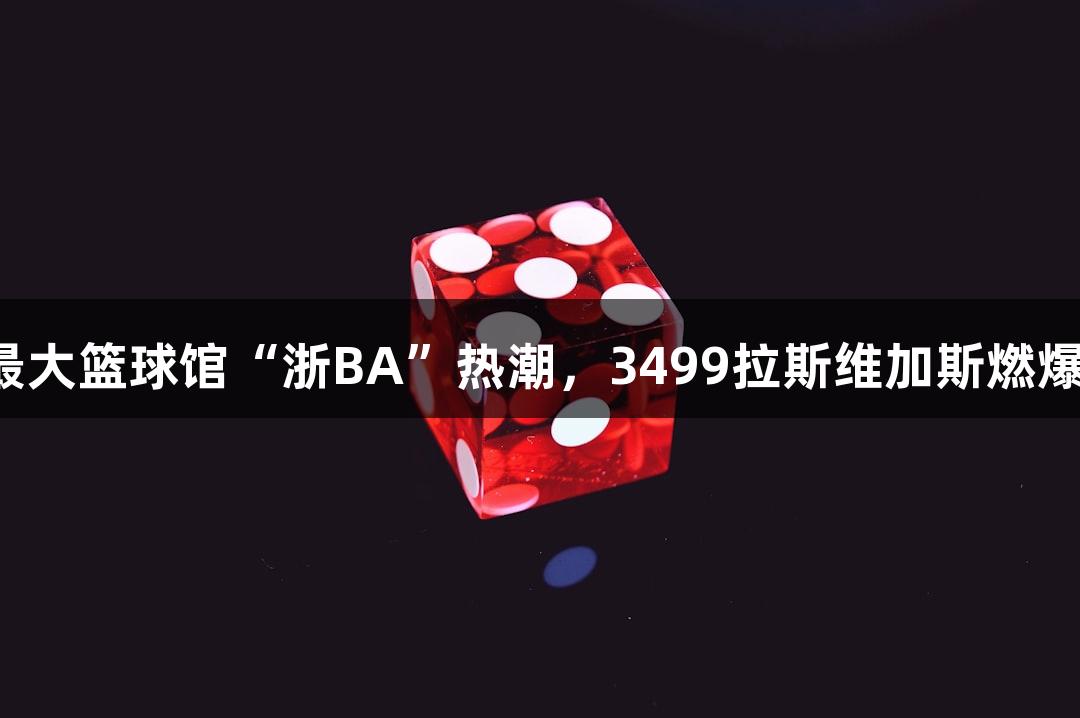 全省最大篮球馆“浙BA”热潮，3499拉斯维加斯燃爆全场！