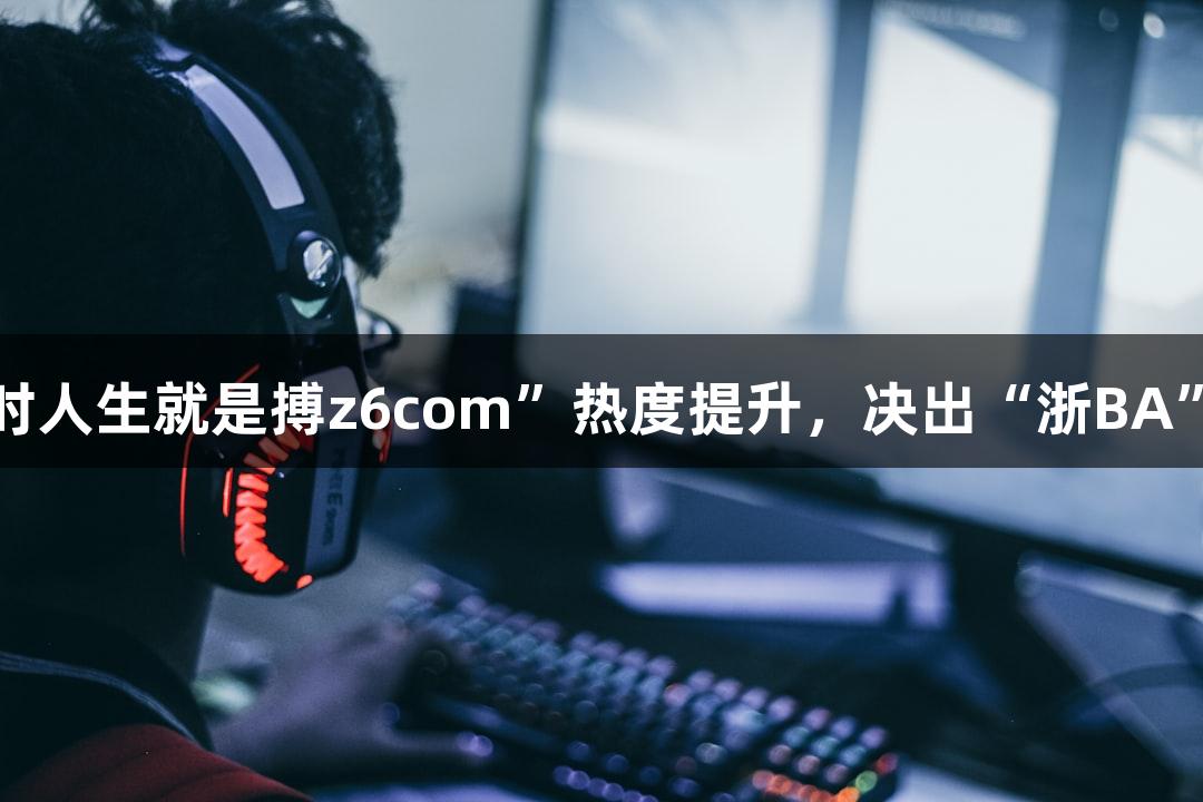 “尊龙凯时人生就是搏z6com”热度提升，决出“浙BA”赛区冠军！