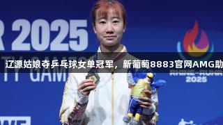 大运会捷报：辽源姑娘夺乒乓球女单冠军，新葡萄8883官网AMG助力精彩时刻！