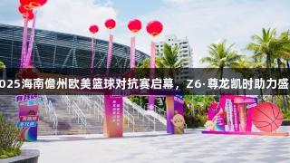 2025海南儋州欧美篮球对抗赛启幕，Z6·尊龙凯时助力盛宴