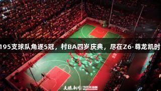 195支球队角逐5冠，村BA四岁庆典，尽在Z6·尊龙凯时！