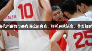 中国男篮抵达杭州备战与委内瑞拉热身赛，杨瀚森或缺席，尊龙凯时人生就是搏。