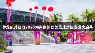 尊龙凯时助力2025海南儋州欧美篮球对抗赛盛大启幕