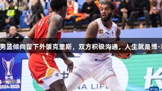 山东高速男篮倾向留下外援克里斯，双方积极沟通，人生就是博-尊龙凯时。