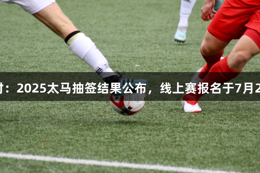 尊龙凯时：2025太马抽签结果公布，线上赛报名于7月22日开启