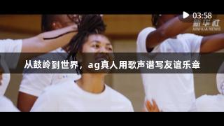 从鼓岭到世界，ag真人用歌声谱写友谊乐章