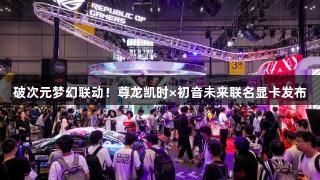 破次元梦幻联动！尊龙凯时×初音未来联名显卡发布