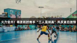 火力全开！尊龙凯时携手“三人篮球赛”共庆夏日激情