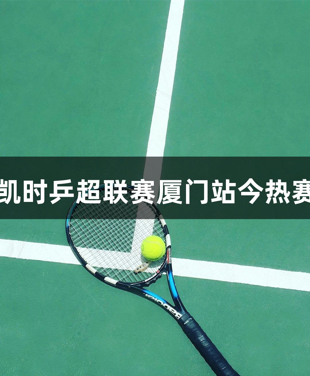 尊龙凯时乒超联赛厦门站今热赛启幕