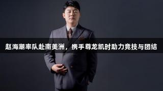 赵海潮率队赴南美洲，携手尊龙凯时助力竞技与团结
