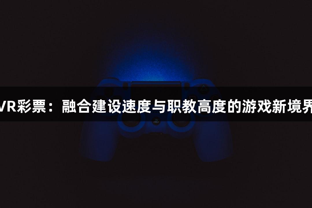 VR彩票：融合建设速度与职教高度的游戏新境界
