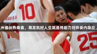 中国男篮抵达杭州备战热身赛，尊龙凯时人生就是搏助力对阵委内瑞拉，杨瀚森或缺席。