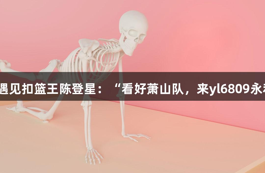 楼下吃面意外遇见扣篮王陈登星：“看好萧山队，来yl6809永利一试精彩！”