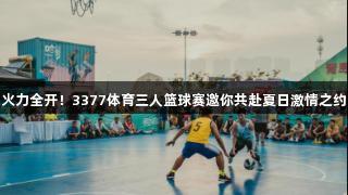 火力全开！3377体育三人篮球赛邀你共赴夏日激情之约