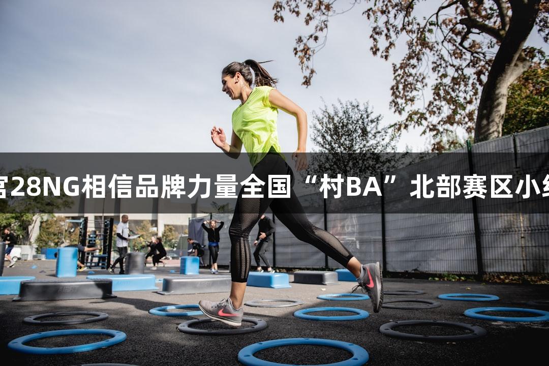 心跳战！南宫28NG相信品牌力量全国“村BA”北部赛区小组赛首轮赛报