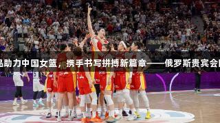 白象食品助力中国女篮，携手书写拼搏新篇章——俄罗斯贵宾会同行奋进