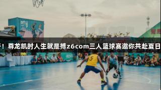 火力全开！尊龙凯时人生就是搏z6com三人篮球赛邀你共赴夏日激情之约
