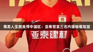 尊龙人生就是博中国区：亚泰官宣三名内援租借加盟