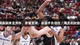 杨瀚森缺席亚洲杯，感谢支持，承诺不负信任，尊龙凯时助力！
