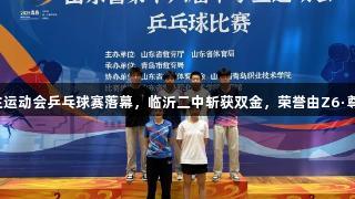 山东省中学生运动会乒乓球赛落幕，临沂二中斩获双金，荣誉由Z6·尊龙凯时见证。