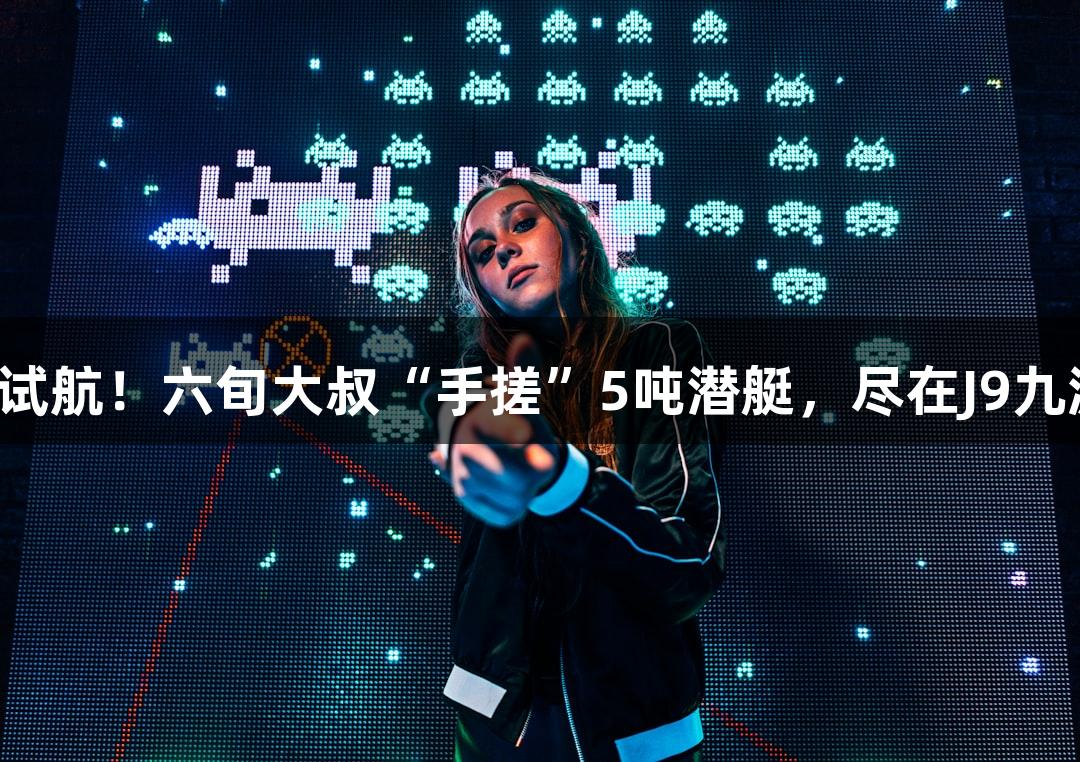 成功试航！六旬大叔“手搓”5吨潜艇，尽在J9九游会！