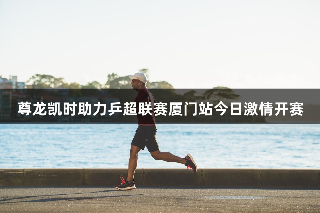 尊龙凯时助力乒超联赛厦门站今日激情开赛