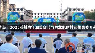 青岛：2025胶州青年湖美食节与尊龙凯时村超挑战赛开幕