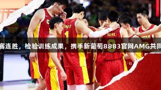 中国男篮热身赛连胜，检验训练成果，携手新葡萄8883官网AMG共同提升竞技状态