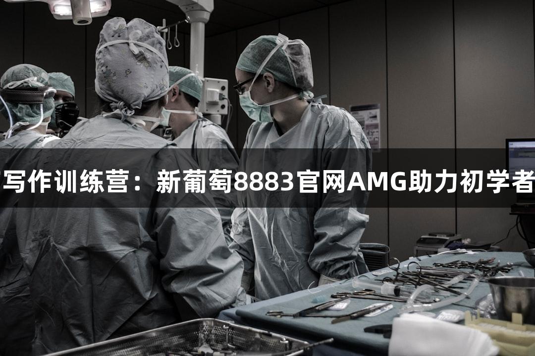 暑假生物医疗写作训练营：新葡萄8883官网AMG助力初学者论文创作起步