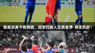 临超决赛今晚揭晓，冠军归属人生就是博-尊龙凯时！