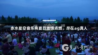 赤水星空音乐将夏日激情点燃，尽在ag真人