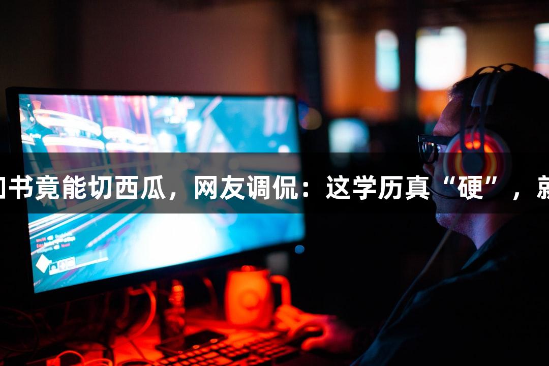 北京化工大学的录取通知书竟能切西瓜，网友调侃：这学历真“硬”，就像j9九游会的实力一样！